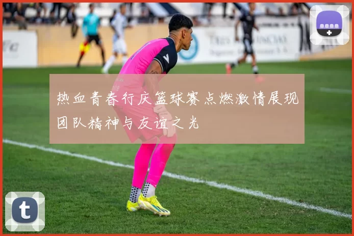 热血青春行庆篮球赛点燃激情展现团队精神与友谊之光