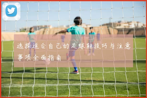 选择适合自己的足球鞋技巧与注意事项全面指南