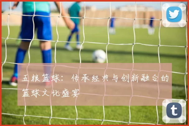 五粮篮球：传承经典与创新融合的篮球文化盛宴