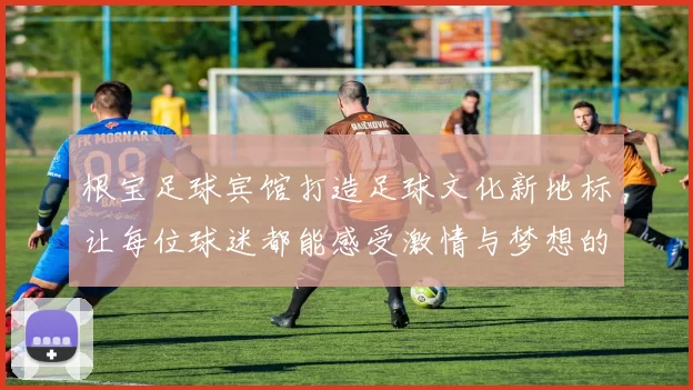 根宝足球宾馆打造足球文化新地标让每位球迷都能感受激情与梦想的碰撞