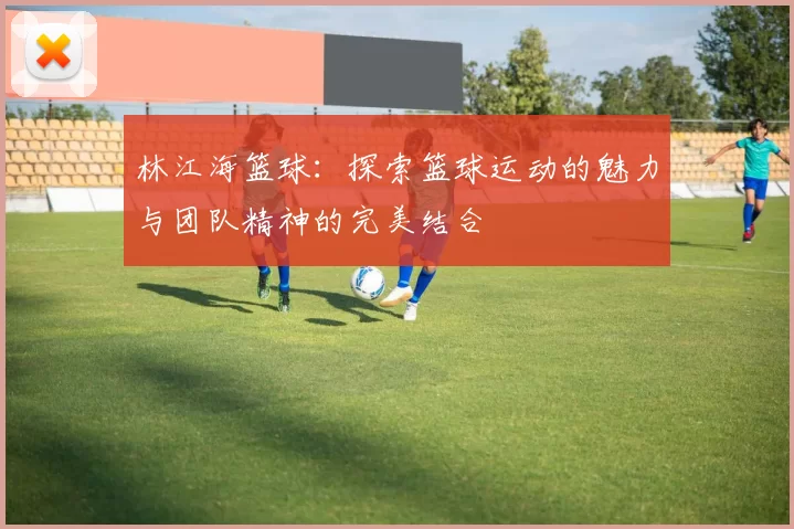 林江海篮球：探索篮球运动的魅力与团队精神的完美结合