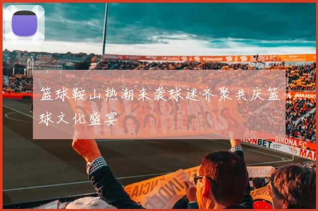篮球鞍山热潮来袭球迷齐聚共庆篮球文化盛宴