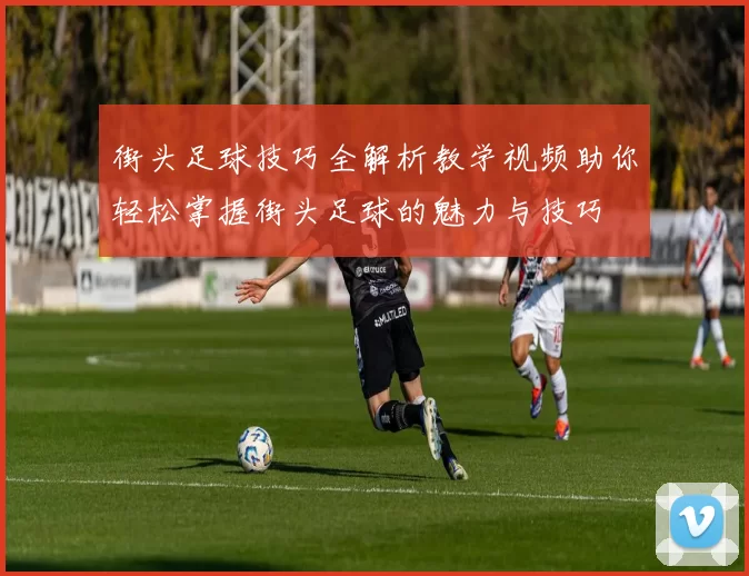 街头足球技巧全解析教学视频助你轻松掌握街头足球的魅力与技巧