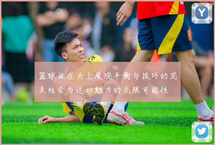 篮球放在头上展现平衡与技巧的完美结合与运动魅力的无限可能性